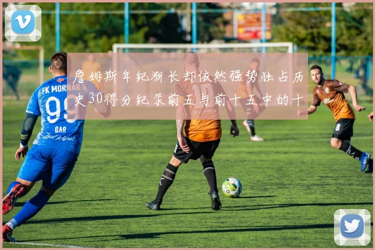 詹姆斯年纪渐长却依然强势独占历史30得分纪录前五与前十五中的十三席