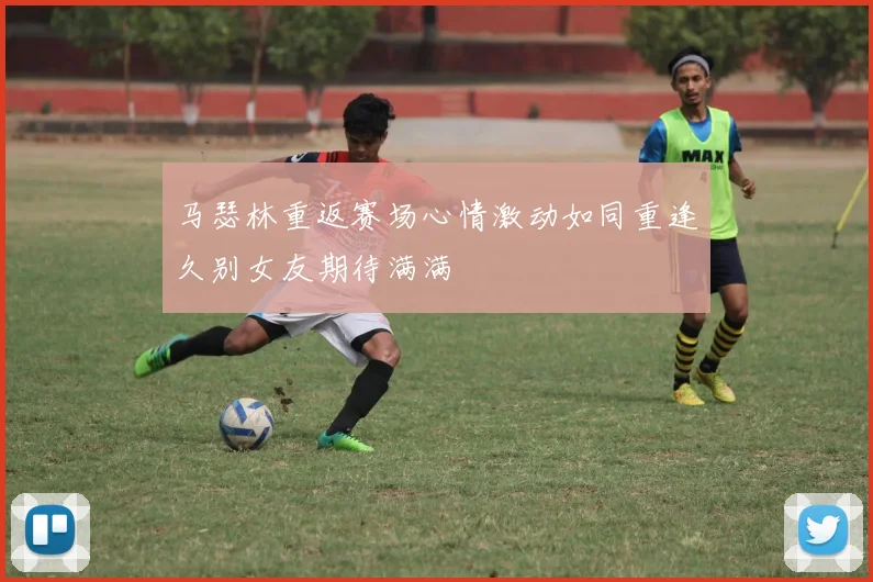 马瑟林重返赛场心情激动如同重逢久别女友期待满满