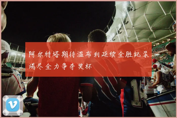 阿尔特塔期待温布利延续全胜纪录竭尽全力争夺奖杯