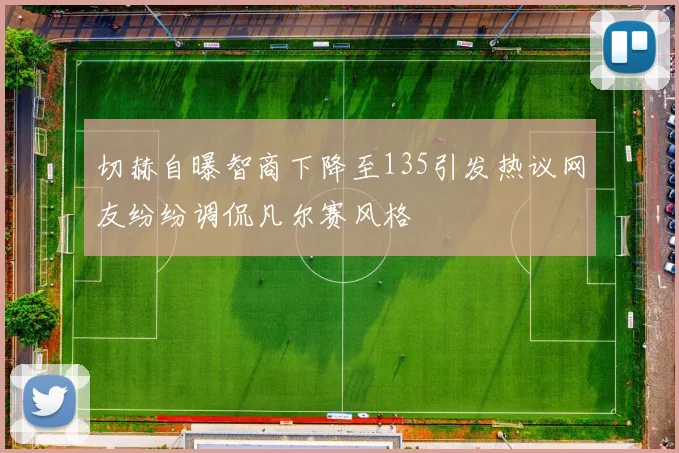 切赫自曝智商下降至135引发热议网友纷纷调侃凡尔赛风格