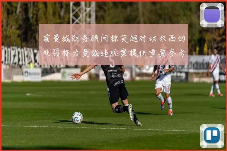 前曼城财务顾问称英超对切尔西的处罚将为曼城违规案提供重要参考