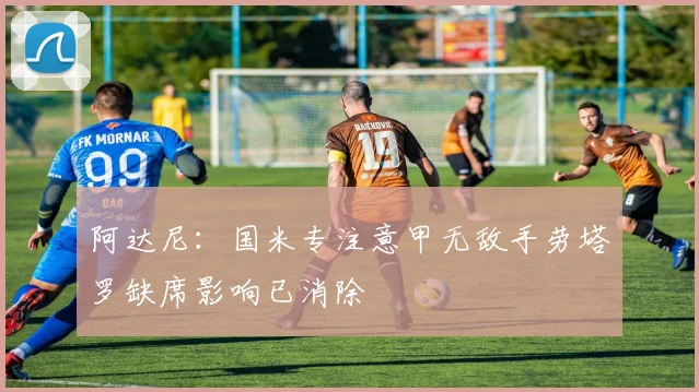 阿达尼：国米专注意甲无敌手劳塔罗缺席影响已消除