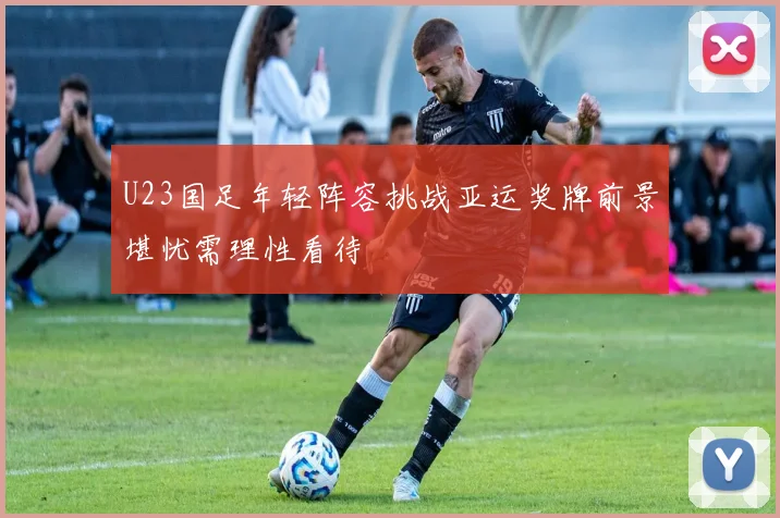 U23国足年轻阵容挑战亚运奖牌前景堪忧需理性看待
