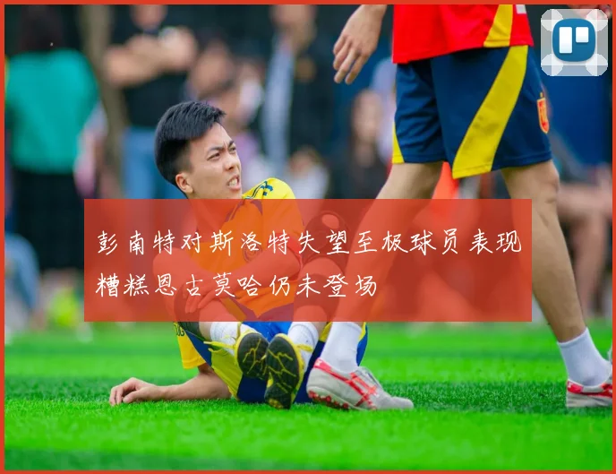 彭南特对斯洛特失望至极球员表现糟糕恩古莫哈仍未登场