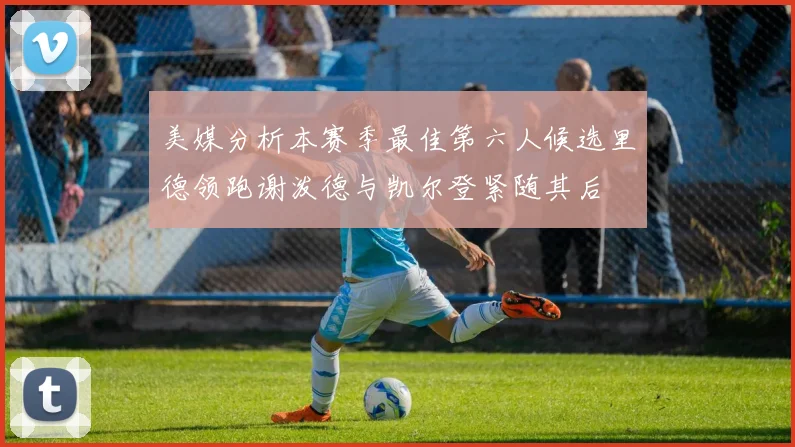 美媒分析本赛季最佳第六人候选里德领跑谢泼德与凯尔登紧随其后