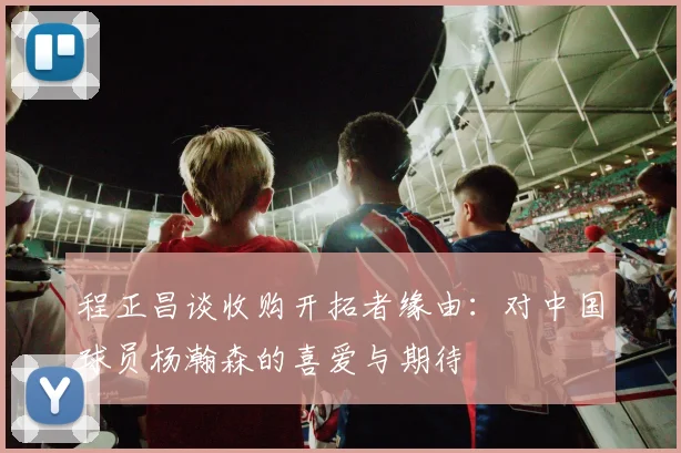 程正昌谈收购开拓者缘由：对中国球员杨瀚森的喜爱与期待
