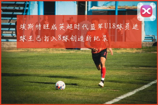 埃斯特旺成英超时代蓝军U18球员进球王已打入8球创造新纪录