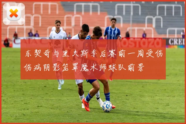 东契奇与里夫斯季后赛前一周受伤伤病阴影笼罩魔术师球队前景
