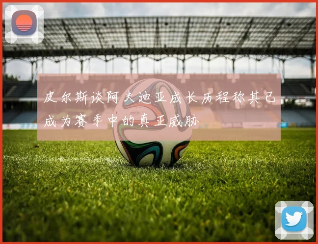 皮尔斯谈阿夫迪亚成长历程称其已成为赛季中的真正威胁