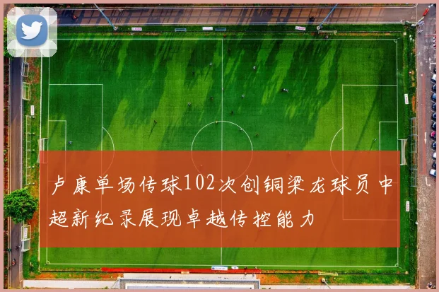 卢康单场传球102次创铜梁龙球员中超新纪录展现卓越传控能力