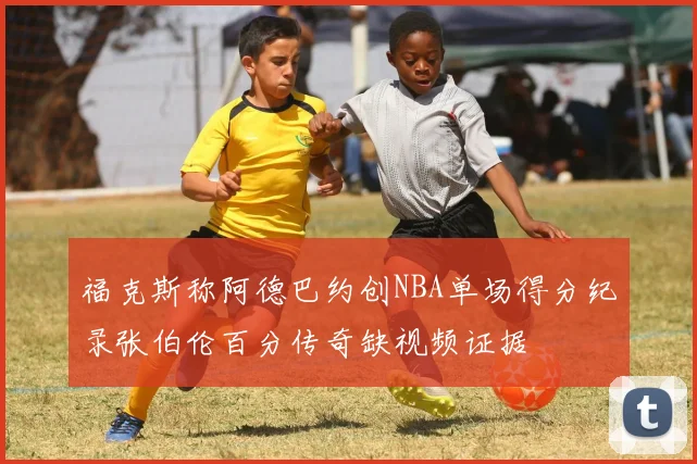 福克斯称阿德巴约创NBA单场得分纪录张伯伦百分传奇缺视频证据