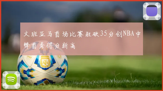 文班亚马首场比赛狂砍35分创NBA中锋首秀得分新高