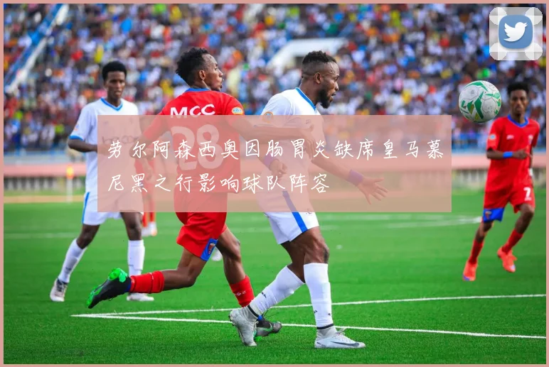 劳尔阿森西奥因肠胃炎缺席皇马慕尼黑之行影响球队阵容
