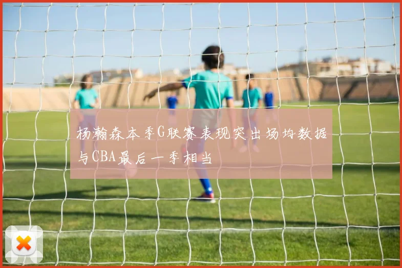 杨瀚森本季G联赛表现突出场均数据与CBA最后一季相当