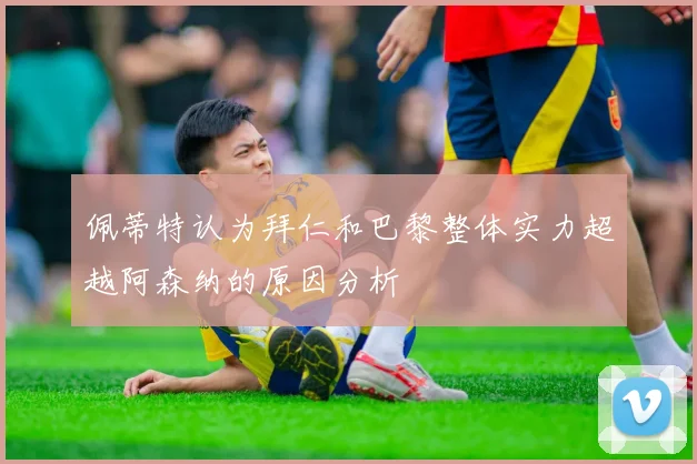 佩蒂特认为拜仁和巴黎整体实力超越阿森纳的原因分析