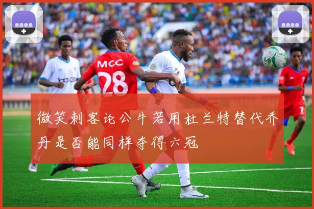 微笑刺客论公牛若用杜兰特替代乔丹是否能同样夺得六冠