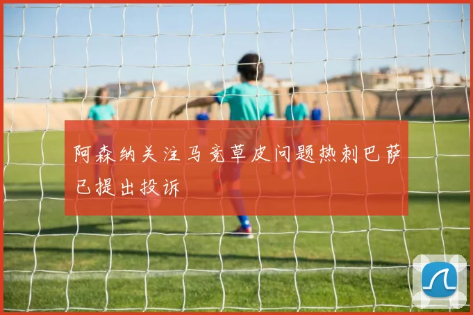 阿森纳关注马竞草皮问题热刺巴萨已提出投诉