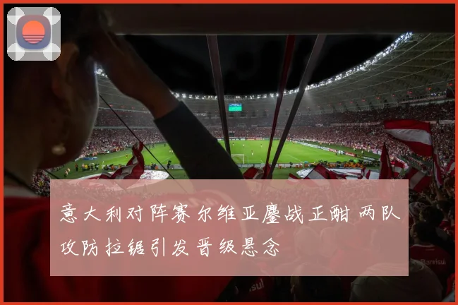 意大利对阵赛尔维亚鏖战正酣 两队攻防拉锯引发晋级悬念
