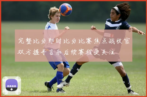 完整比分即时比分比赛焦点战收官双方握手言和后续赛程受关注