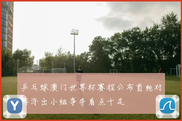 乒乓球澳门世界杯赛程公布首轮对阵浮出小组争夺看点十足