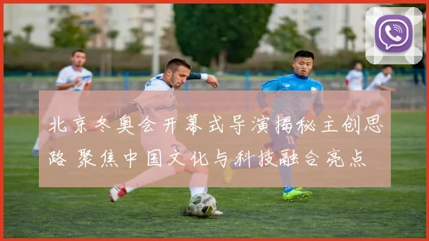 北京冬奥会开幕式导演揭秘主创思路 聚焦中国文化与科技融合亮点