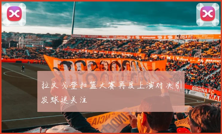 拉文戈登扣篮大赛再度上演对决引发球迷关注