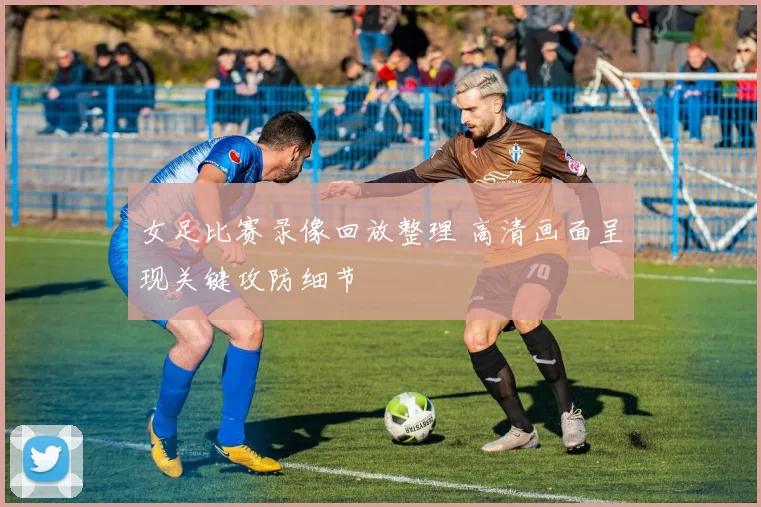 女足比赛录像回放整理 高清画面呈现关键攻防细节