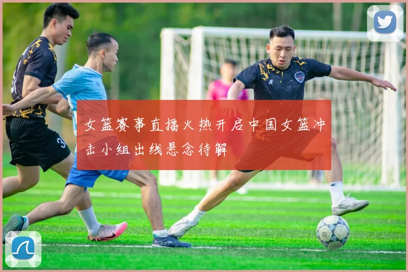 女篮赛事直播火热开启中国女篮冲击小组出线悬念待解