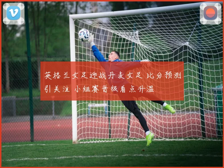 英格兰女足迎战丹麦女足 比分预测引关注 小组赛晋级看点升温