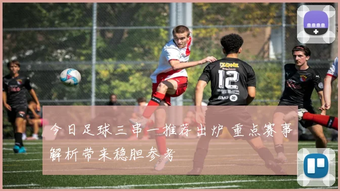 今日足球三串一推荐出炉 重点赛事解析带来稳胆参考