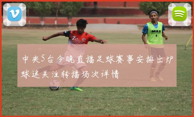 中央5台今晚直播足球赛事安排出炉球迷关注转播场次详情