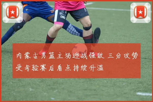 内蒙古男篮主场迎战强敌 三分攻势受考验赛后看点持续升温