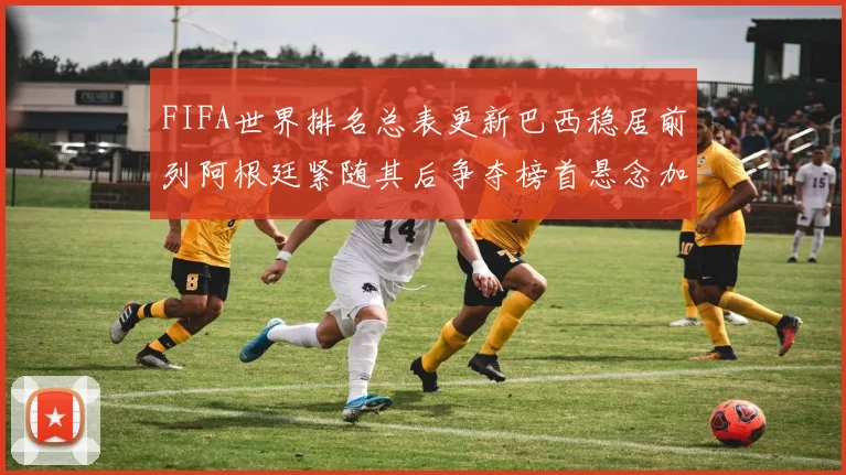 FIFA世界排名总表更新巴西稳居前列阿根廷紧随其后争夺榜首悬念加剧