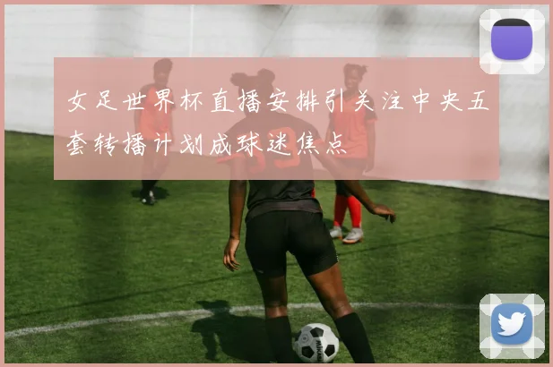 女足世界杯直播安排引关注中央五套转播计划成球迷焦点