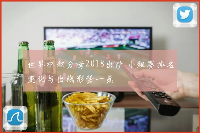 世界杯积分榜2018出炉 小组赛排名变化与出线形势一览