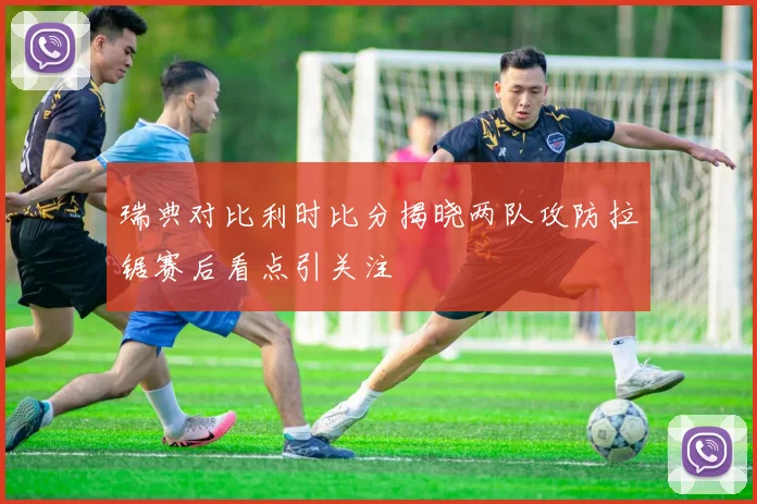 瑞典对比利时比分揭晓两队攻防拉锯赛后看点引关注