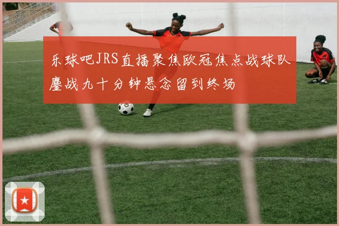 乐球吧JRS直播聚焦欧冠焦点战球队鏖战九十分钟悬念留到终场
