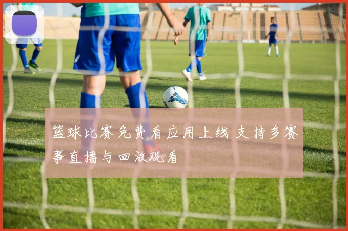 篮球比赛免费看应用上线 支持多赛事直播与回放观看