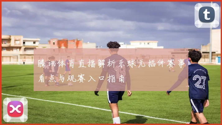 腾讯体育直播解析乐球无插件赛事看点与观赛入口指南