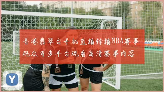 香港翡翠台手机直播转播NBA赛事 观众可多平台观看高清赛事内容