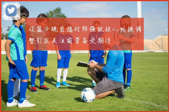 辽篮今晚直播对阵强敌核心轮换调整引发关注前景备受期待