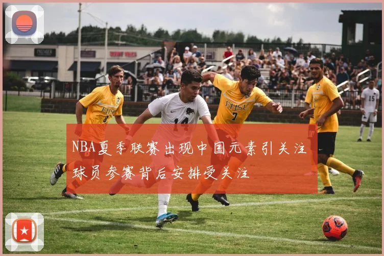 NBA夏季联赛出现中国元素引关注 球员参赛背后安排受关注