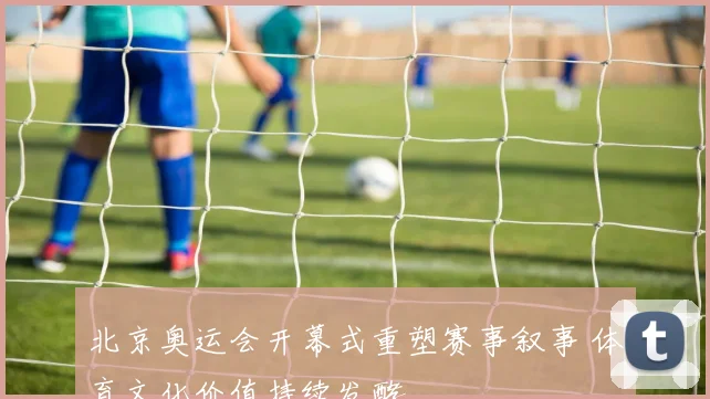 北京奥运会开幕式重塑赛事叙事 体育文化价值持续发酵