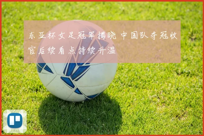 东亚杯女足冠军揭晓 中国队夺冠收官后续看点持续升温