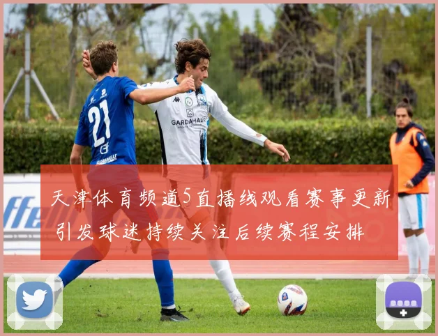 天津体育频道5直播线观看赛事更新 引发球迷持续关注后续赛程安排
