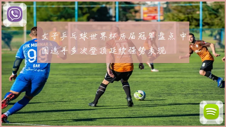 女子乒乓球世界杯历届冠军盘点 中国选手多次登顶延续强势表现