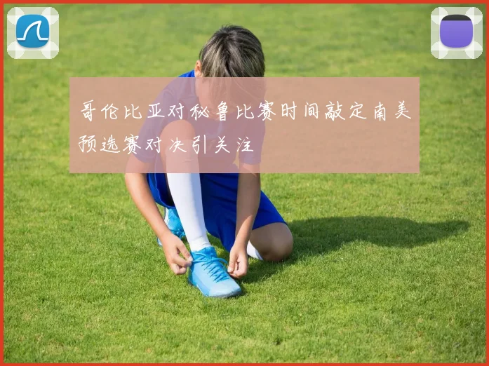 哥伦比亚对秘鲁比赛时间敲定南美预选赛对决引关注