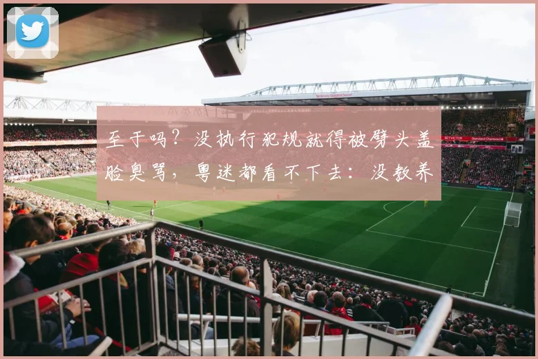 至于吗？没执行犯规就得被劈头盖脸臭骂，粤迷都看不下去：没教养