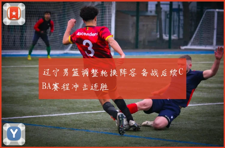 辽宁男篮调整轮换阵容 备战后续CBA赛程冲击连胜