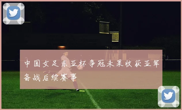 中国女足东亚杯争冠未果收获亚军备战后续赛事